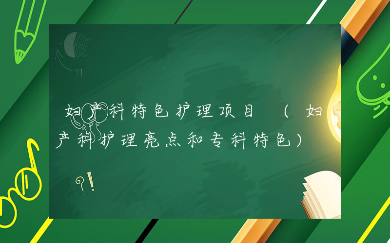 妇产科特色护理项目 (妇产科护理亮点和专科特色)